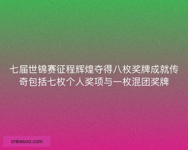 七届世锦赛征程辉煌夺得八枚奖牌成就传奇包括七枚个人奖项与一枚混团奖牌