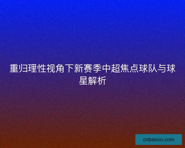 重归理性视角下新赛季中超焦点球队与球星解析