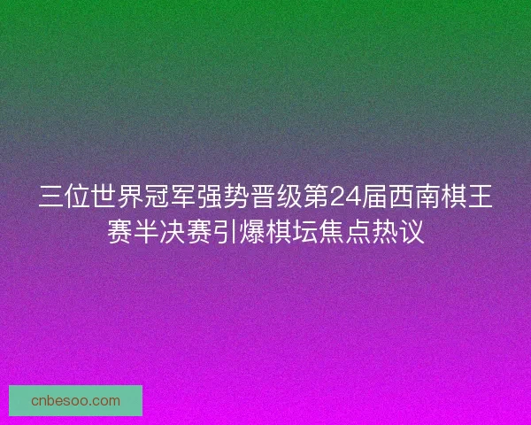 三位世界冠军强势晋级第24届西南棋王赛半决赛引爆棋坛焦点热议
