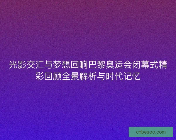 光影交汇与梦想回响巴黎奥运会闭幕式精彩回顾全景解析与时代记忆
