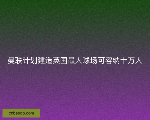 曼联计划建造英国最大球场可容纳十万人