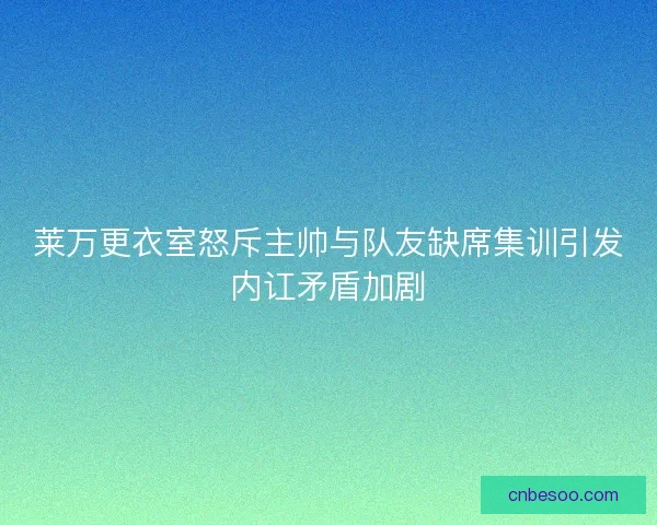 莱万更衣室怒斥主帅与队友缺席集训引发内讧矛盾加剧