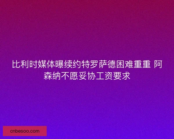 比利时媒体曝续约特罗萨德困难重重 阿森纳不愿妥协工资要求