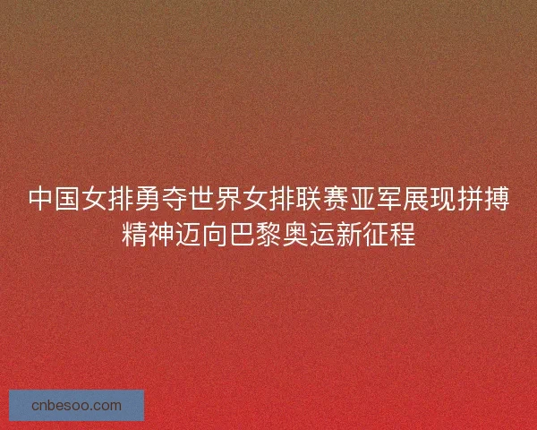 中国女排勇夺世界女排联赛亚军展现拼搏精神迈向巴黎奥运新征程