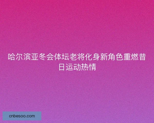 哈尔滨亚冬会体坛老将化身新角色重燃昔日运动热情