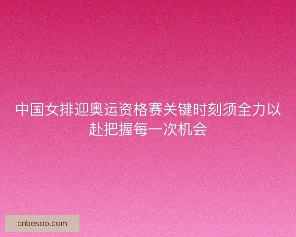 中国女排迎奥运资格赛关键时刻须全力以赴把握每一次机会