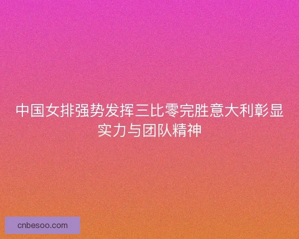 中国女排强势发挥三比零完胜意大利彰显实力与团队精神